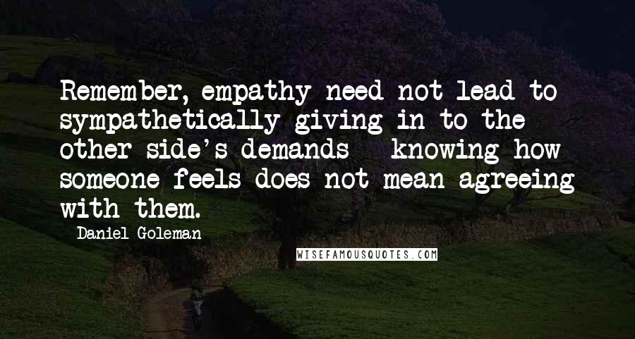 Daniel Goleman Quotes: Remember, empathy need not lead to sympathetically giving in to the other side's demands - knowing how someone feels does not mean agreeing with them.