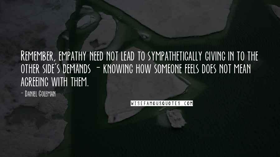 Daniel Goleman Quotes: Remember, empathy need not lead to sympathetically giving in to the other side's demands - knowing how someone feels does not mean agreeing with them.