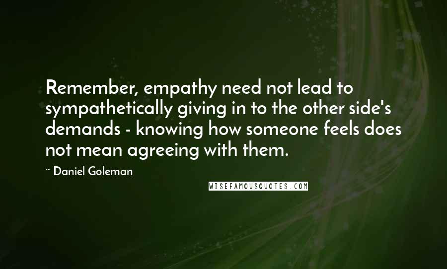 Daniel Goleman Quotes: Remember, empathy need not lead to sympathetically giving in to the other side's demands - knowing how someone feels does not mean agreeing with them.