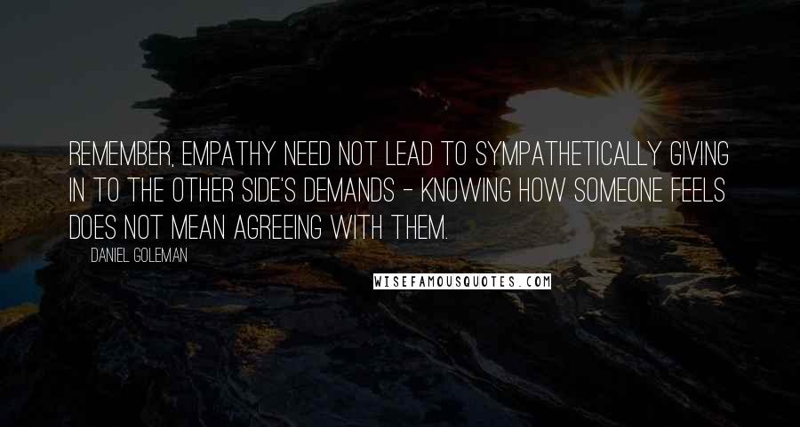 Daniel Goleman Quotes: Remember, empathy need not lead to sympathetically giving in to the other side's demands - knowing how someone feels does not mean agreeing with them.