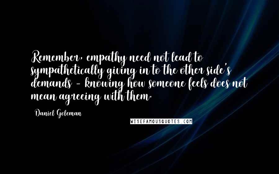 Daniel Goleman Quotes: Remember, empathy need not lead to sympathetically giving in to the other side's demands - knowing how someone feels does not mean agreeing with them.