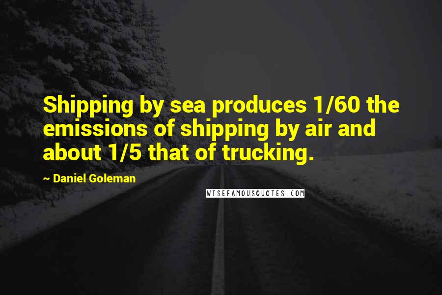 Daniel Goleman Quotes: Shipping by sea produces 1/60 the emissions of shipping by air and about 1/5 that of trucking.