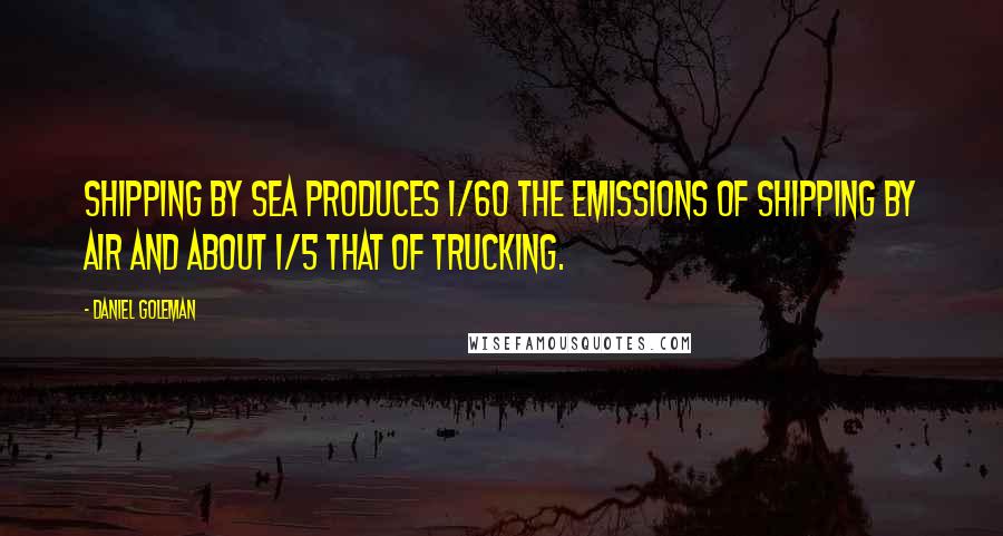 Daniel Goleman Quotes: Shipping by sea produces 1/60 the emissions of shipping by air and about 1/5 that of trucking.