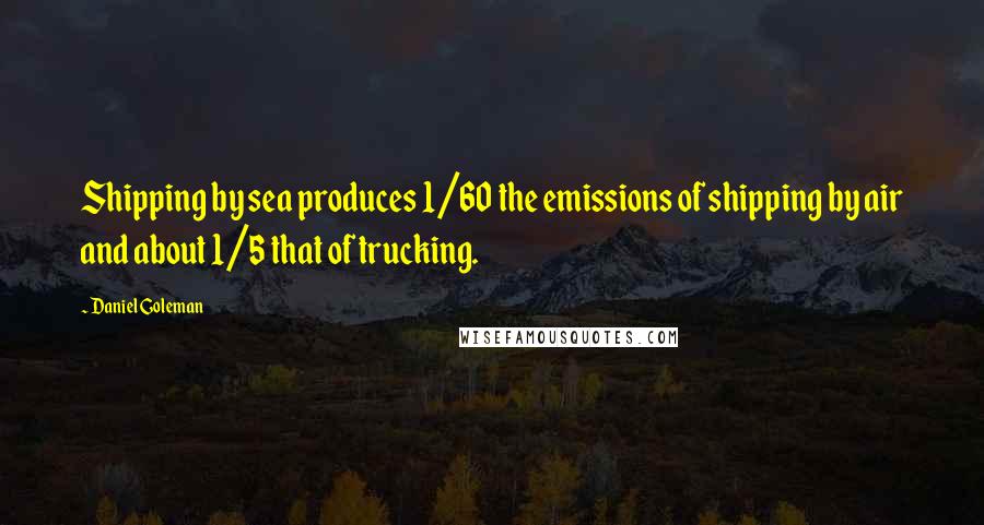 Daniel Goleman Quotes: Shipping by sea produces 1/60 the emissions of shipping by air and about 1/5 that of trucking.