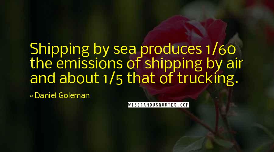 Daniel Goleman Quotes: Shipping by sea produces 1/60 the emissions of shipping by air and about 1/5 that of trucking.
