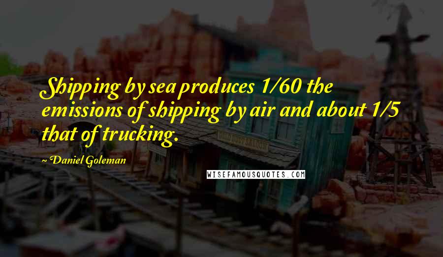 Daniel Goleman Quotes: Shipping by sea produces 1/60 the emissions of shipping by air and about 1/5 that of trucking.