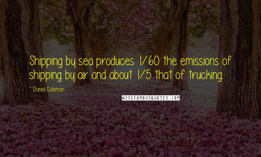 Daniel Goleman Quotes: Shipping by sea produces 1/60 the emissions of shipping by air and about 1/5 that of trucking.