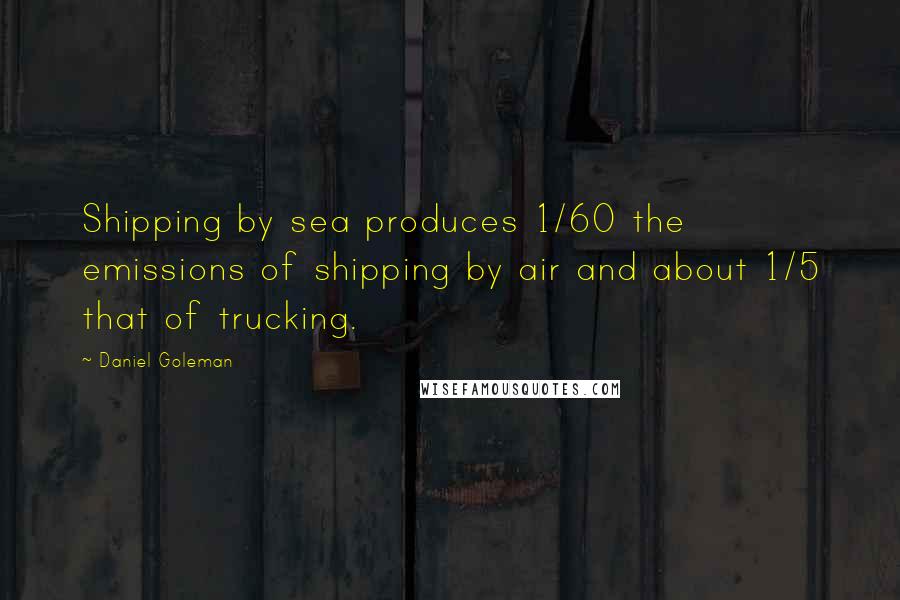 Daniel Goleman Quotes: Shipping by sea produces 1/60 the emissions of shipping by air and about 1/5 that of trucking.