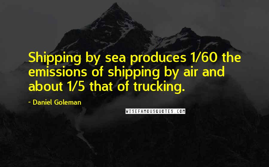 Daniel Goleman Quotes: Shipping by sea produces 1/60 the emissions of shipping by air and about 1/5 that of trucking.
