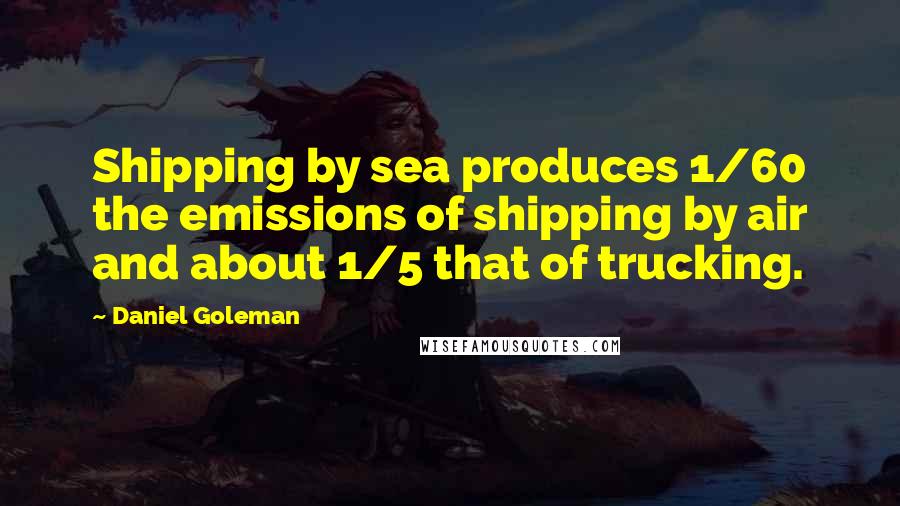 Daniel Goleman Quotes: Shipping by sea produces 1/60 the emissions of shipping by air and about 1/5 that of trucking.