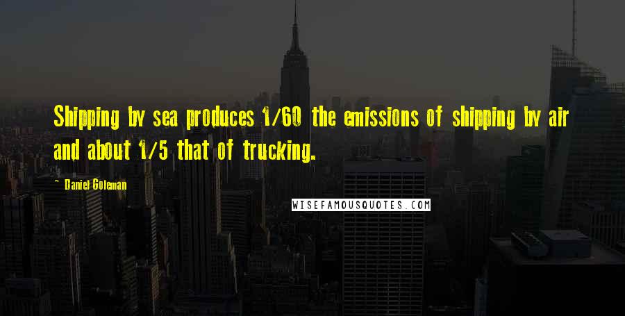 Daniel Goleman Quotes: Shipping by sea produces 1/60 the emissions of shipping by air and about 1/5 that of trucking.