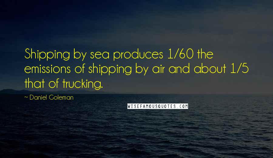 Daniel Goleman Quotes: Shipping by sea produces 1/60 the emissions of shipping by air and about 1/5 that of trucking.