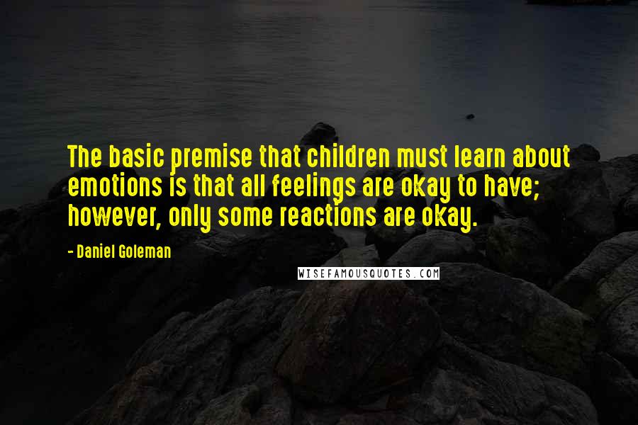 Daniel Goleman Quotes: The basic premise that children must learn about emotions is that all feelings are okay to have; however, only some reactions are okay.