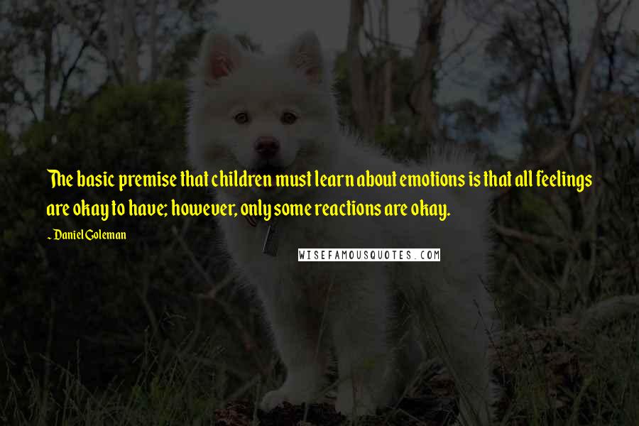 Daniel Goleman Quotes: The basic premise that children must learn about emotions is that all feelings are okay to have; however, only some reactions are okay.