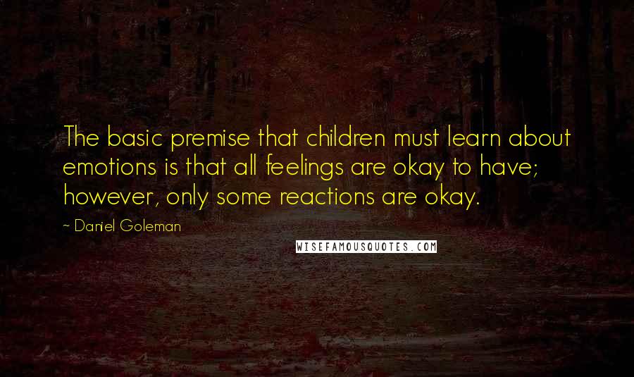 Daniel Goleman Quotes: The basic premise that children must learn about emotions is that all feelings are okay to have; however, only some reactions are okay.