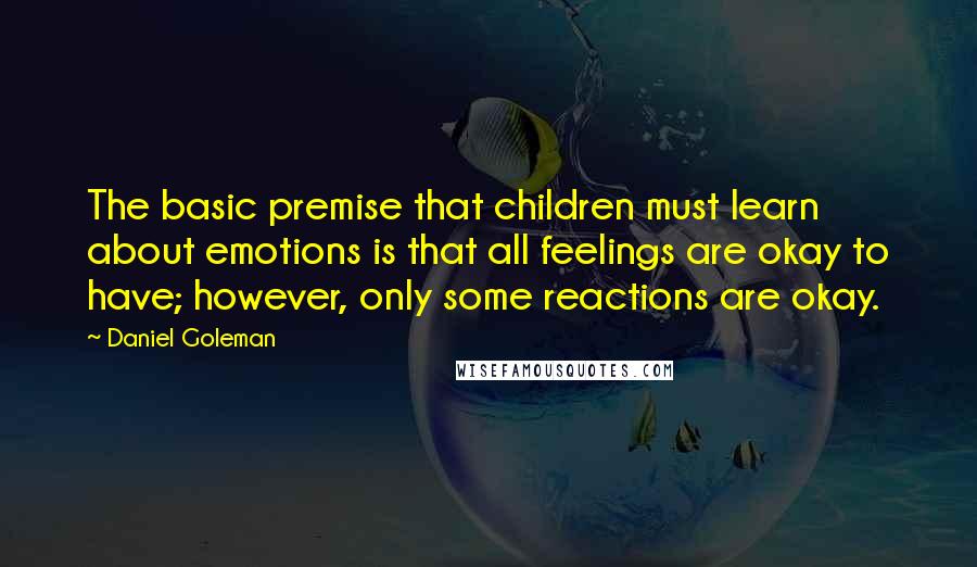 Daniel Goleman Quotes: The basic premise that children must learn about emotions is that all feelings are okay to have; however, only some reactions are okay.