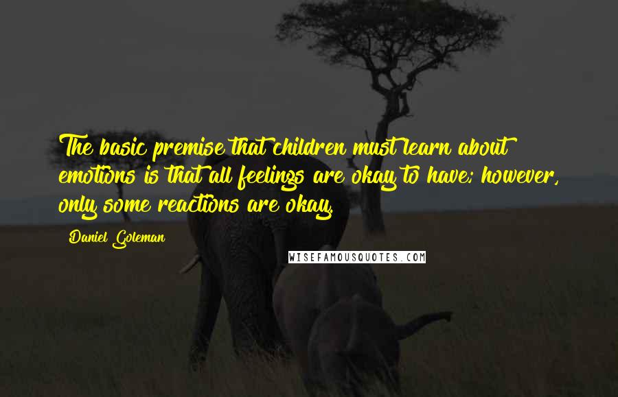 Daniel Goleman Quotes: The basic premise that children must learn about emotions is that all feelings are okay to have; however, only some reactions are okay.