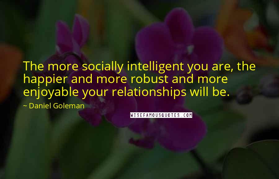 Daniel Goleman Quotes: The more socially intelligent you are, the happier and more robust and more enjoyable your relationships will be.