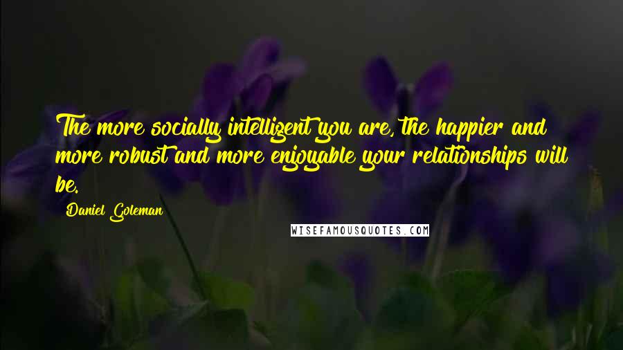 Daniel Goleman Quotes: The more socially intelligent you are, the happier and more robust and more enjoyable your relationships will be.