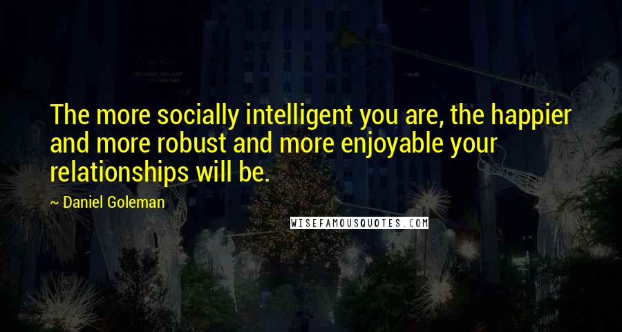 Daniel Goleman Quotes: The more socially intelligent you are, the happier and more robust and more enjoyable your relationships will be.