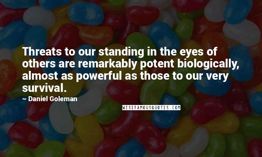 Daniel Goleman Quotes: Threats to our standing in the eyes of others are remarkably potent biologically, almost as powerful as those to our very survival.