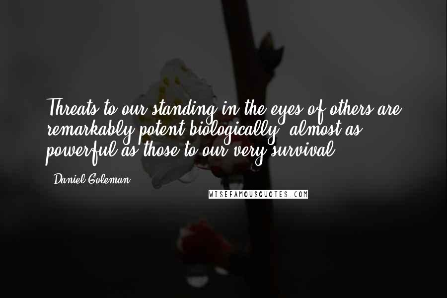 Daniel Goleman Quotes: Threats to our standing in the eyes of others are remarkably potent biologically, almost as powerful as those to our very survival.