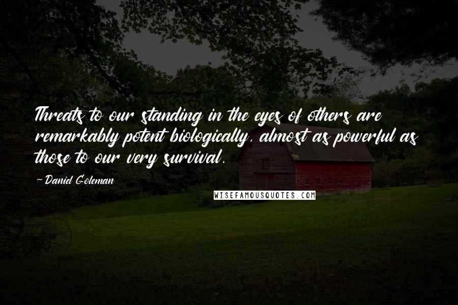 Daniel Goleman Quotes: Threats to our standing in the eyes of others are remarkably potent biologically, almost as powerful as those to our very survival.