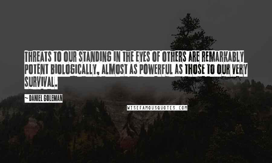 Daniel Goleman Quotes: Threats to our standing in the eyes of others are remarkably potent biologically, almost as powerful as those to our very survival.