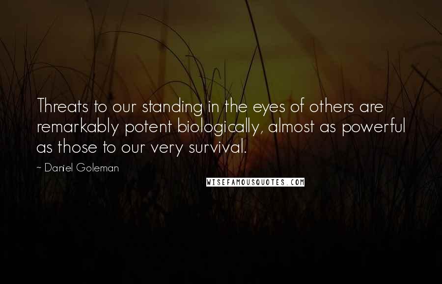 Daniel Goleman Quotes: Threats to our standing in the eyes of others are remarkably potent biologically, almost as powerful as those to our very survival.