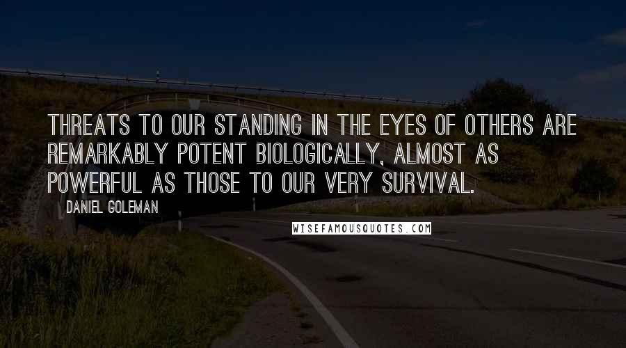 Daniel Goleman Quotes: Threats to our standing in the eyes of others are remarkably potent biologically, almost as powerful as those to our very survival.