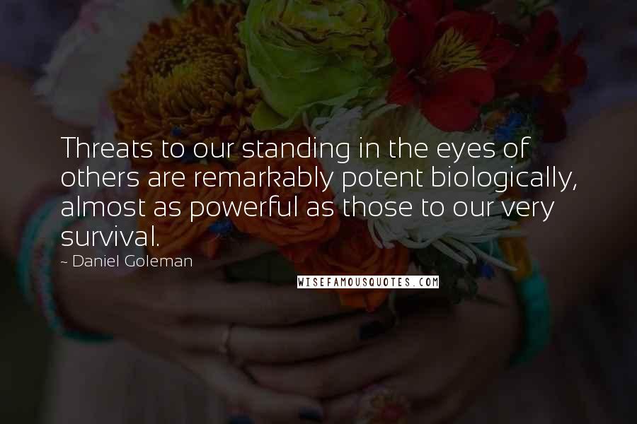 Daniel Goleman Quotes: Threats to our standing in the eyes of others are remarkably potent biologically, almost as powerful as those to our very survival.