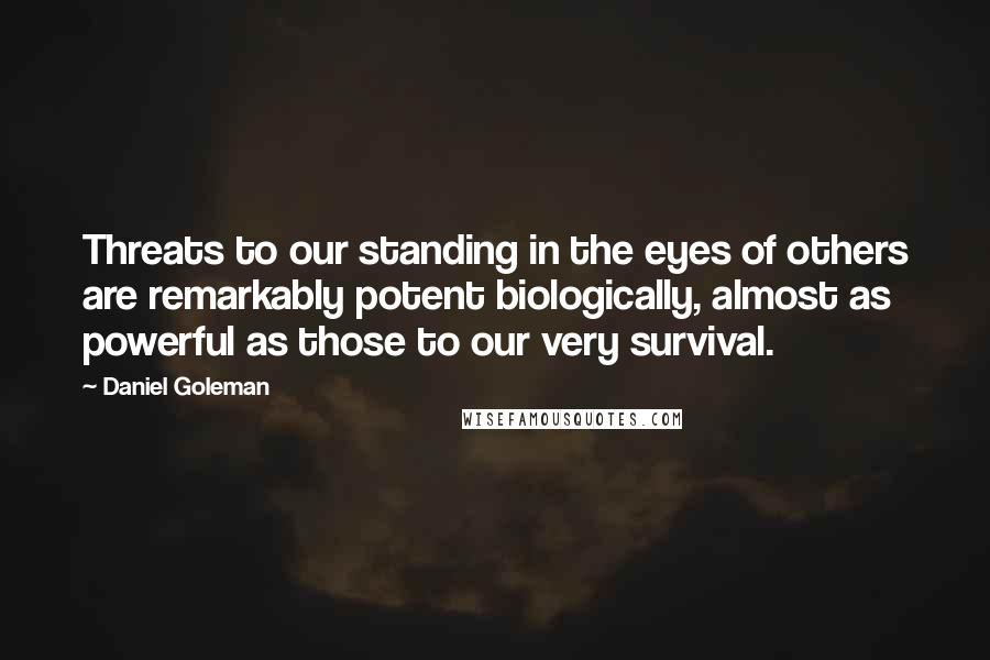 Daniel Goleman Quotes: Threats to our standing in the eyes of others are remarkably potent biologically, almost as powerful as those to our very survival.