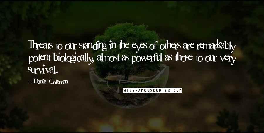 Daniel Goleman Quotes: Threats to our standing in the eyes of others are remarkably potent biologically, almost as powerful as those to our very survival.