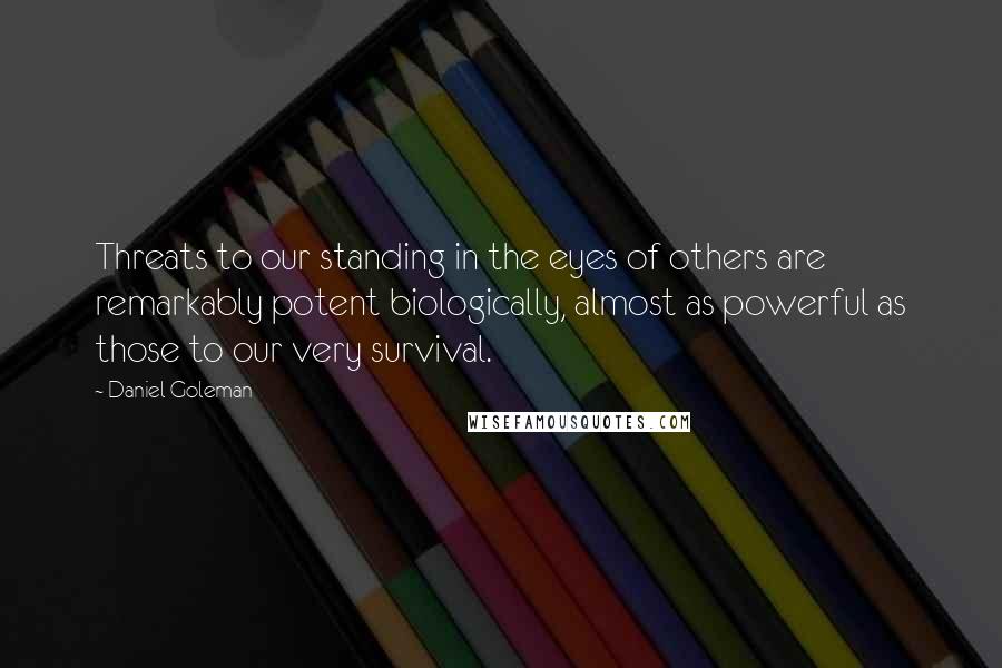 Daniel Goleman Quotes: Threats to our standing in the eyes of others are remarkably potent biologically, almost as powerful as those to our very survival.