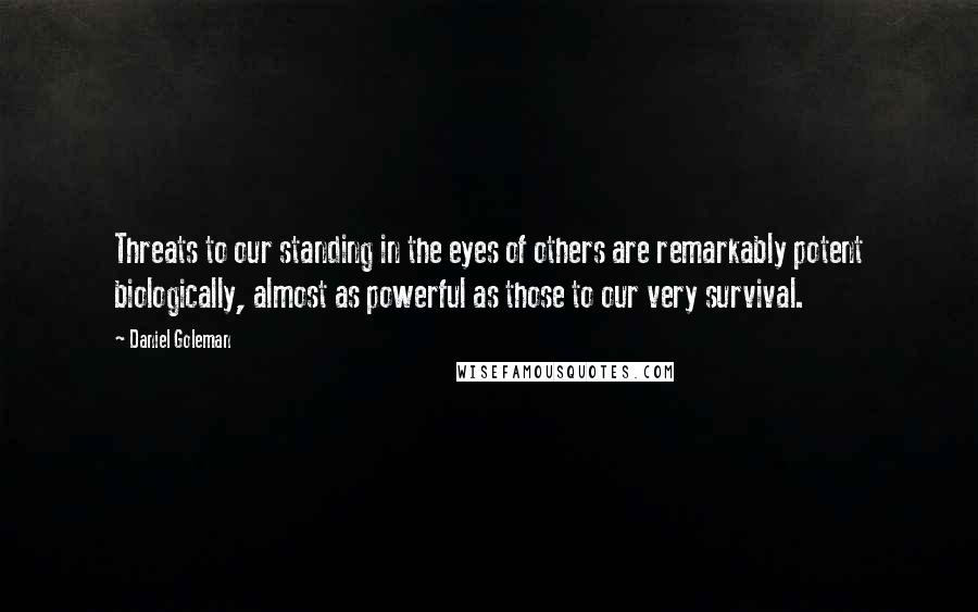 Daniel Goleman Quotes: Threats to our standing in the eyes of others are remarkably potent biologically, almost as powerful as those to our very survival.