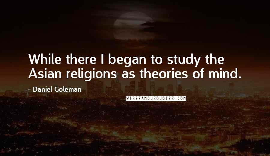 Daniel Goleman Quotes: While there I began to study the Asian religions as theories of mind.