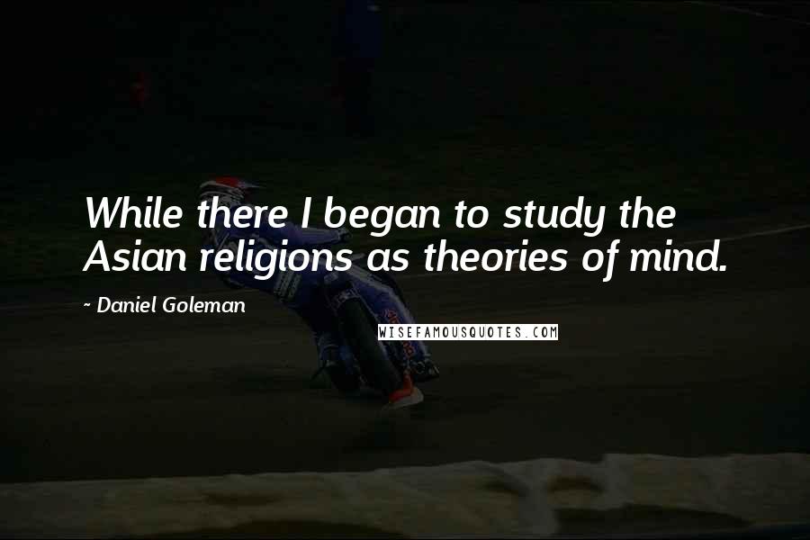 Daniel Goleman Quotes: While there I began to study the Asian religions as theories of mind.