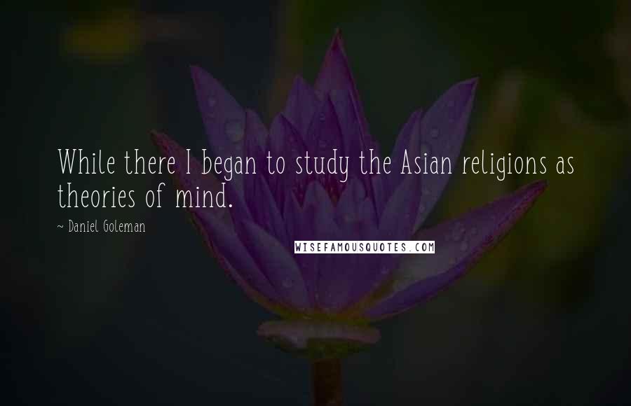 Daniel Goleman Quotes: While there I began to study the Asian religions as theories of mind.