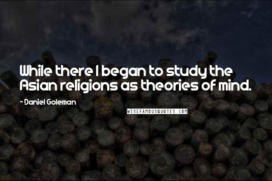 Daniel Goleman Quotes: While there I began to study the Asian religions as theories of mind.