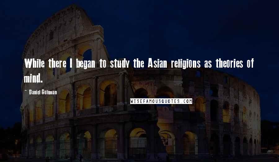 Daniel Goleman Quotes: While there I began to study the Asian religions as theories of mind.