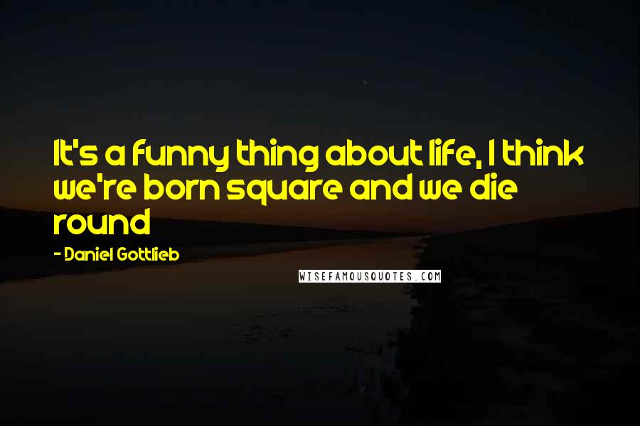 Daniel Gottlieb Quotes: It's a funny thing about life, I think we're born square and we die round