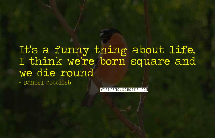 Daniel Gottlieb Quotes: It's a funny thing about life, I think we're born square and we die round