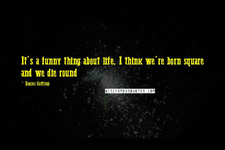 Daniel Gottlieb Quotes: It's a funny thing about life, I think we're born square and we die round