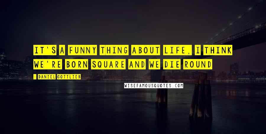 Daniel Gottlieb Quotes: It's a funny thing about life, I think we're born square and we die round