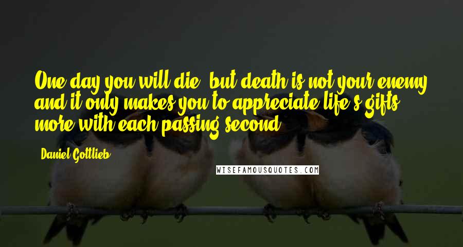 Daniel Gottlieb Quotes: One day you will die, but death is not your enemy and it only makes you to appreciate life's gifts more with each passing second.