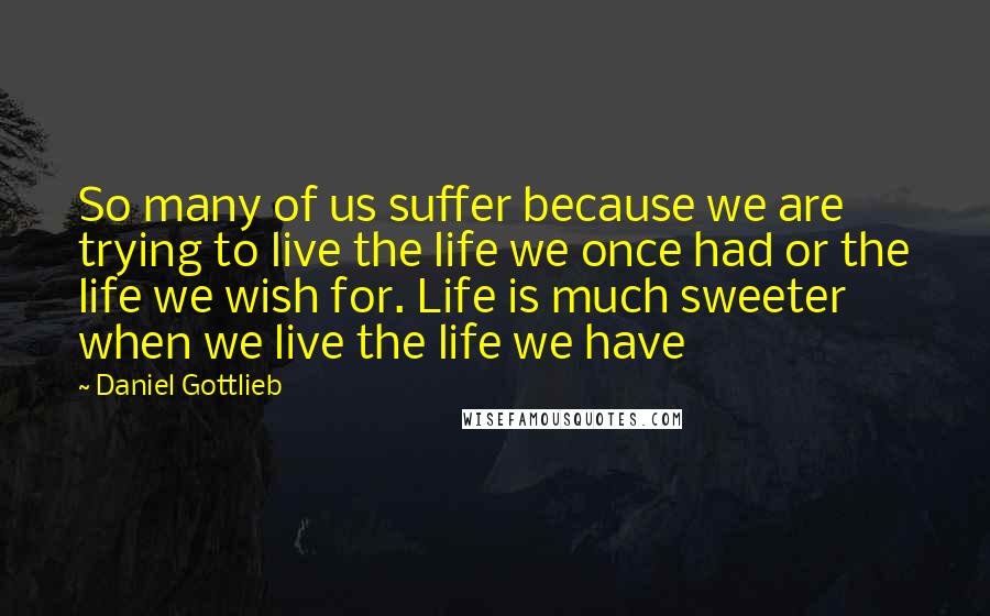 Daniel Gottlieb Quotes: So many of us suffer because we are trying to live the life we once had or the life we wish for. Life is much sweeter when we live the life we have