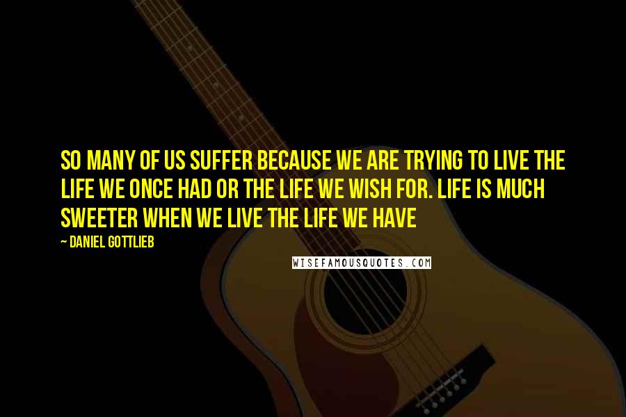 Daniel Gottlieb Quotes: So many of us suffer because we are trying to live the life we once had or the life we wish for. Life is much sweeter when we live the life we have