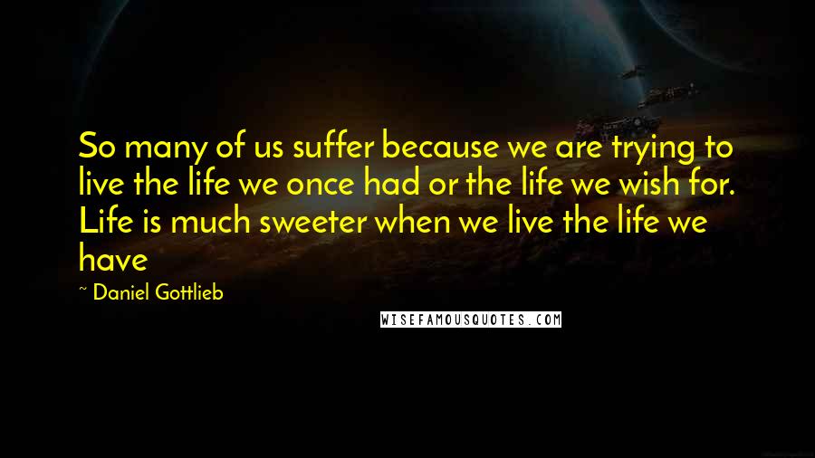 Daniel Gottlieb Quotes: So many of us suffer because we are trying to live the life we once had or the life we wish for. Life is much sweeter when we live the life we have