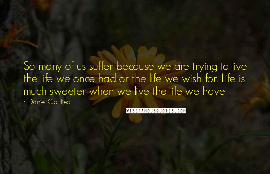 Daniel Gottlieb Quotes: So many of us suffer because we are trying to live the life we once had or the life we wish for. Life is much sweeter when we live the life we have