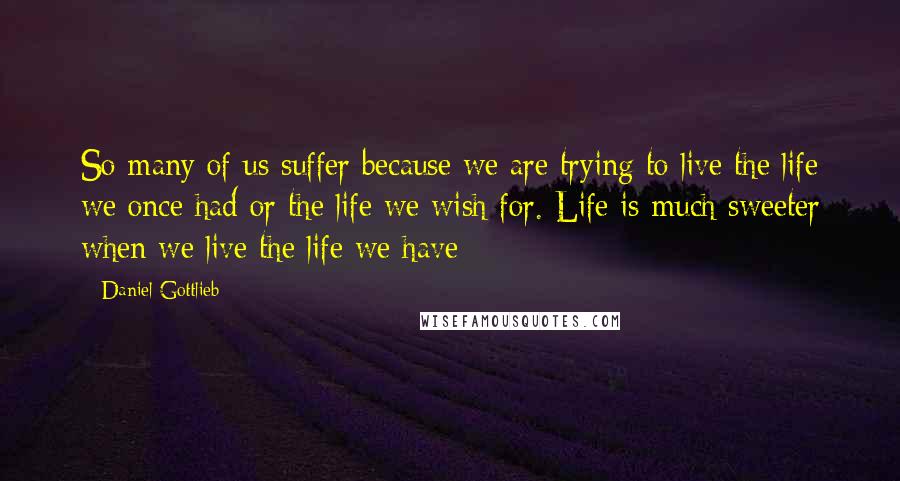 Daniel Gottlieb Quotes: So many of us suffer because we are trying to live the life we once had or the life we wish for. Life is much sweeter when we live the life we have